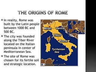  In reality, Rome was
  built by the Latin people
  between 1000 BC and
  500 BC.
 The city was founded
  along the Tiber River
  located on the Italian
  peninsula in center of
  Mediterranean Sea.
 The site of Rome was
  chosen for its fertile soil
  and strategic location.
 