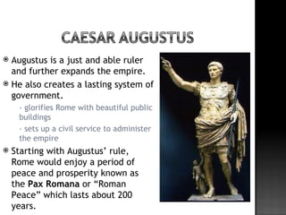  Augustus is a just and able ruler
  and further expands the empire.
 He also creates a lasting system of
  government.
     - glorifies Rome with beautiful public
      buildings
     - sets up a civil service to administer
      the empire
   Starting with Augustus’ rule,
    Rome would enjoy a period of
    peace and prosperity known as
    the Pax Romana or “Roman
    Peace” which lasts about 200
    years.
 