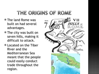  The land Rome was
  built on had several
  advantages.
 The city was built on
  seven hills, making it
  difficult to attack.
 Located on the Tiber
  River and the
  Mediterranean Sea
  meant that the people
  could easily conduct
  trade throughout the
  region.
 