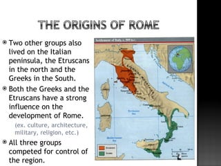  Two other groups also
  lived on the Italian
  peninsula, the Etruscans
  in the north and the
  Greeks in the South.
 Both the Greeks and the
  Etruscans have a strong
  influence on the
  development of Rome.
       (ex. culture, architecture,
        military, religion, etc.)
   All three groups
    competed for control of
    the region.
 