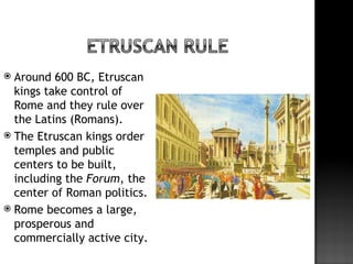  Around 600 BC, Etruscan
  kings take control of
  Rome and they rule over
  the Latins (Romans).
 The Etruscan kings order
  temples and public
  centers to be built,
  including the Forum, the
  center of Roman politics.
 Rome becomes a large,
  prosperous and
  commercially active city.
 