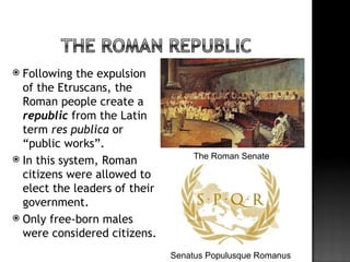  Following the expulsion
  of the Etruscans, the
  Roman people create a
  republic from the Latin
  term res publica or
  “public works”.
 In this system, Roman            The Roman Senate

  citizens were allowed to
  elect the leaders of their
  government.
 Only free-born males
  were considered citizens.
                               Senatus Populusque Romanus
 