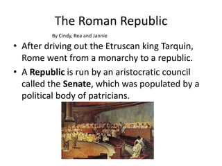 The Roman Republic
By Cindy, Rea and Jannie

• After driving out the Etruscan king Tarquin,
Rome went from a monarchy to a republic.
• A Republic is run by an aristocratic council
called the Senate, which was populated by a
political body of patricians.

 