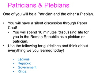 Patricians & Plebians
One of you will be a Patrician and the other a Plebian.
• You will have a silent discussion through Paper
Chat!
• You will spend 10 minutes ‘discussing’ life for
you in the Roman Republic as a plebian or
patrician.
• Use the following for guidelines and think about
everything we you learned today!
• Legions
• Republic
• Government
• Kings
 