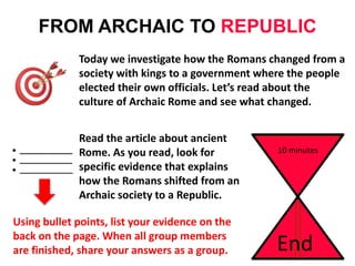 FROM ARCHAIC TO REPUBLIC
Today we investigate how the Romans changed from a
society with kings to a government where the people
elected their own officials. Let’s read about the
culture of Archaic Rome and see what changed.
10 minutes
End
Read the article about ancient
Rome. As you read, look for
specific evidence that explains
how the Romans shifted from an
Archaic society to a Republic.
Using bullet points, list your evidence on the
back on the page. When all group members
are finished, share your answers as a group.
 