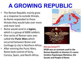 A GROWING REPUBLIC
• The Roman Republic mainly grew
as a response to outside threats.
As Rome responded to these
threats they would take over more
and more land.
• Rome would send in a legion,
which is a group of 6000 soldiers.
• One series of Roman wars was
called the Punic Wars which
occurred between Rome and
Carthage (a city in Northern Africa.
• After winning the Punic Wars,
Rome took control of Sicily,
Corsica, Spain, and North Africa.
Did you know???
SPQR was an acronym used in the
Roman Republic to shorten it’s name:
Senātus Populusque Rōmānus, the
Senate and People of Rome
 