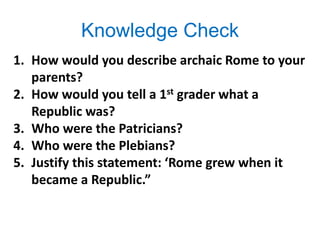 Knowledge Check
1. How would you describe archaic Rome to your
parents?
2. How would you tell a 1st grader what a
Republic was?
3. Who were the Patricians?
4. Who were the Plebians?
5. Justify this statement: ‘Rome grew when it
became a Republic.”
 