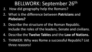 BELLWORK: September 26th
1. How did geography help the Romans?
2. What is the difference between Patricians and
Plebeians?
3. Describe the structure of the Roman Republic.
Include the roles of the leaders, Senate and civilians.
4. Describe the Twelve Tables and the Law of Nations.
5. THINKER: Why was Rome a successful Republic? List
three reasons!
 