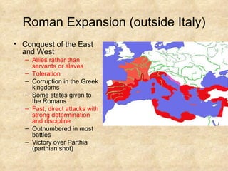 Roman Expansion (outside Italy) Conquest of the East and West Allies rather than servants or slaves Toleration Corruption in the Greek kingdoms Some states given to the Romans Fast, direct attacks with strong determination and discipline Outnumbered in most battles  Victory over Parthia (parthian shot) 