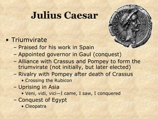 Julius Caesar Triumvirate Praised for his work in Spain Appointed governor in Gaul (conquest) Alliance with Crassus and Pompey to form the triumvirate (not initially, but later elected) Rivalry with Pompey after death of Crassus Crossing the Rubicon Uprising in Asia Veni, vidi, vici—I came, I saw, I conquered Conquest of Egypt Cleopatra 