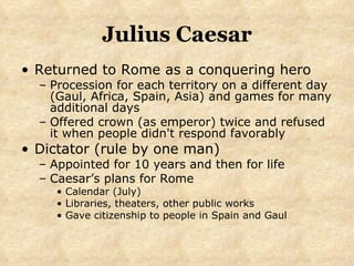 Julius Caesar Returned to Rome as a conquering hero Procession for each territory on a different day (Gaul, Africa, Spain, Asia) and games for many additional days Offered crown (as emperor) twice and refused it when people didn't respond favorably Dictator (rule by one man) Appointed for 10 years and then for life Caesar’s plans for Rome Calendar (July) Libraries, theaters, other public works Gave citizenship to people in Spain and Gaul 