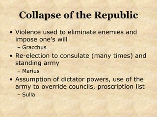 Collapse of the Republic Violence used to eliminate enemies and impose one’s will Gracchus Re-election to consulate (many times) and standing army Marius Assumption of dictator powers, use of the army to override councils, proscription list Sulla 