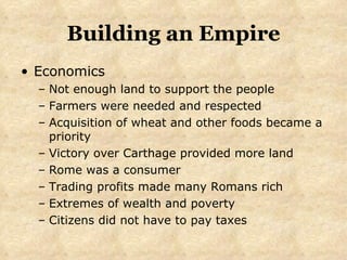 Building an Empire Economics Not enough land to support the people Farmers were needed and respected Acquisition of wheat and other foods became a priority Victory over Carthage provided more land Rome was a consumer Trading profits made many Romans rich Extremes of wealth and poverty Citizens did not have to pay taxes 