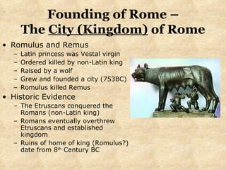 Founding of Rome – The  City (Kingdom)  of Rome Romulus and Remus Latin princess was Vestal virgin Ordered killed by non-Latin king  Raised by a wolf Grew and founded a city (753BC) Romulus killed Remus Historic Evidence The Etruscans conquered the Romans (non-Latin king) Romans eventually overthrew Etruscans and established kingdom  Ruins of home of king (Romulus?) date from 8 th  Century BC 