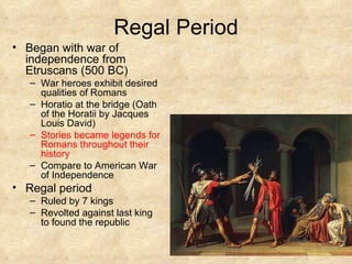 Regal Period Began with war of independence from Etruscans (500 BC) War heroes exhibit desired qualities of Romans Horatio at the bridge (Oath of the Horatii by Jacques Louis David) Stories became legends for Romans throughout their history Compare to American War of Independence Regal period Ruled by 7 kings Revolted against last king to found the republic 