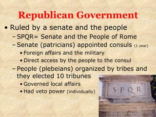 Republican Government Ruled by a senate and the people SPQR= Senate and the People of Rome Senate (patricians) appointed consuls  (1 year) Foreign affairs and the military Direct access by the people to the consul People (plebeians) organized by tribes and they elected 10 tribunes Governed local affairs Had veto power  (individually) 