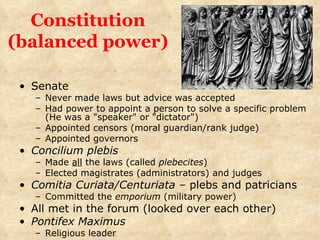 Constitution (balanced power) Senate Never made laws but advice was accepted Had power to appoint a person to solve a specific problem (He was a "speaker" or "dictator") Appointed censors (moral guardian/rank judge) Appointed governors Concilium plebis Made  all  the laws (called  plebecites ) Elected magistrates (administrators) and judges Comitia Curiata/Centuriata –  plebs and patricians Committed the  emporium  (military power) All met in the forum (looked over each other) Pontifex Maximus Religious leader 