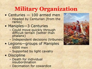 Military Organization Centuries — 100 armed men Headed by Centurian (from the ranks) Maniples—3 Centuries Could move quickly through difficult terrain (better than phalanx) Independent decisions (tribunes) Legions—groups of Maniples 6000 men Supported by light cavalry Discipline Death for individual insubordination Decimation for cowardice 