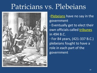Patricians vs. Plebeians
-Plebeians have no say in the
government
- Eventually get to elect their
own officials called tribunes
in 494 B.C.
- For 84 years, (421-337 B.C.)
plebeians fought to have a
role in each part of the
government

24

 