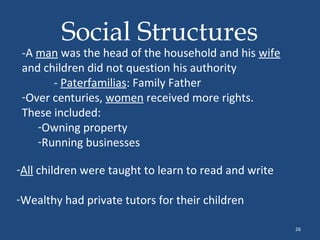 Social Structures

-A man was the head of the household and his wife
and children did not question his authority
- Paterfamilias: Family Father
-Over centuries, women received more rights.
These included:
-Owning property
-Running businesses
-All children were taught to learn to read and write
-Wealthy had private tutors for their children
26

 