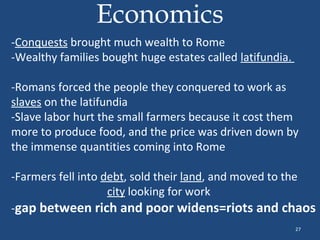 Economics
-Conquests brought much wealth to Rome
-Wealthy families bought huge estates called latifundia.
-Romans forced the people they conquered to work as
slaves on the latifundia
-Slave labor hurt the small farmers because it cost them
more to produce food, and the price was driven down by
the immense quantities coming into Rome
-Farmers fell into debt, sold their land, and moved to the
city looking for work
-gap between rich and poor widens=riots and chaos
27

 