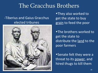 The Gracchus Brothers
-Tiberius and Gaius Gracchus
elected tribunes

•They also worked to
get the state to buy
grain to feed the poor
•The brothers worked to
get the state to
distribute the land to the
poor farmers
•Senate felt they were a
threat to its power, and
hired thugs to kill them
28

 