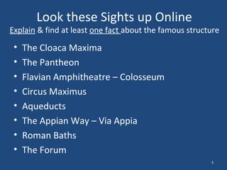 Look these Sights up Online

Explain & find at least one fact about the famous structure

•
•
•
•
•
•
•
•

The Cloaca Maxima
The Pantheon
Flavian Amphitheatre – Colosseum
Circus Maximus
Aqueducts
The Appian Way – Via Appia
Roman Baths
The Forum
3

 