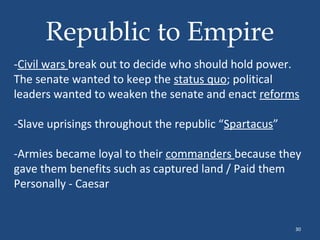 Republic to Empire
-Civil wars break out to decide who should hold power.
The senate wanted to keep the status quo; political
leaders wanted to weaken the senate and enact reforms
-Slave uprisings throughout the republic “Spartacus”
-Armies became loyal to their commanders because they
gave them benefits such as captured land / Paid them
Personally - Caesar

30

 