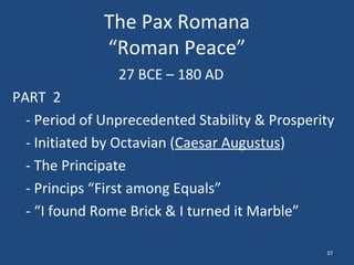 The Pax Romana
“Roman Peace”
27 BCE – 180 AD
PART 2
- Period of Unprecedented Stability & Prosperity
- Initiated by Octavian (Caesar Augustus)
- The Principate
- Princips “First among Equals”
- “I found Rome Brick & I turned it Marble”
37

 
