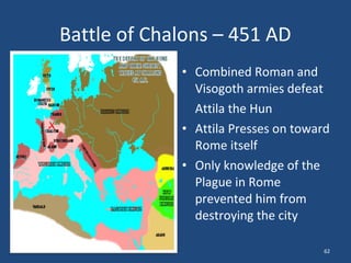 Battle of Chalons – 451 AD
• Combined Roman and
Visogoth armies defeat
Attila the Hun
• Attila Presses on toward
Rome itself
• Only knowledge of the
Plague in Rome
prevented him from
destroying the city
62

 