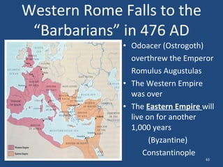 Western Rome Falls to the
“Barbarians” in 476 AD
• Odoacer (Ostrogoth)
overthrew the Emperor
Romulus Augustulas
• The Western Empire
was over
• The Eastern Empire will
live on for another
1,000 years
(Byzantine)
Constantinople
63

 