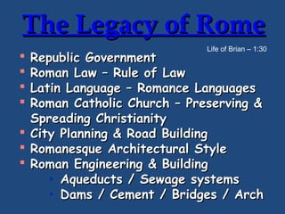 The Legacy of Rome
Life of Brian – 1:30

Republic Government
Roman Law – Rule of Law
Latin Language – Romance Languages
Roman Catholic Church – Preserving &
Spreading Christianity
 City Planning & Road Building
 Romanesque Architectural Style
 Roman Engineering & Building
• Aqueducts / Sewage systems
• Dams / Cement / Bridges / Arch





 