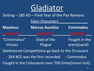 Gladiator

Setting – 180 AD – Final Year of the Pax Romana
Main Characters______________
Maximus
Marcus Aurelius
Commodus
_General_________Emperor_________Emperor___
“Cincinnatus”
Died of the
Fought in the
Virtues
Plague
arena(sand)
Gladiatorial Competitions go back to the Etruscans
- 264 BCE was the first recorded - Commodus
Fought in the Colosseum over 700 times(never lost)
67

 
