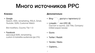 Много источников PPC
Класика
• Google 
Search, DSA, remarketing, RSLA, Gmail,
Youtube, GDN, Customer Match 
 
Bid modifiers, Country Tier 1-3

• Facebook  
массовый B2B, remarketing,  
custom & lookalike audiences (до 2%)

Дополнительно
• Bing		 	 доступ к таргетингу LI

• LinkedIn	
	 min CPC 2$ 
Состоят в группе, Job Title, Company 
InMail (серия писем)

• Quora

• Twitter / Reddit

• Yandex / Baidu

• Capterra...
7
 