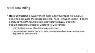 stack unwinding
• stack unwinding: осуществляет вызов деструкторов локальных
объектов каждого стекового фрейма, пока не будет найден фрейм
с обработчиком исключения, соответствующим объекту
брошенного исключения. Состоит из 2х этапов:
• search phase: поиск обработчика исключения
• clean up phase: вызов деструкторов локальных объектов и передача на
обработчик исключения
15
 