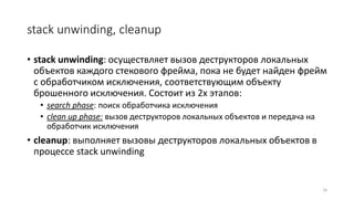 stack unwinding, cleanup
• stack unwinding: осуществляет вызов деструкторов локальных
объектов каждого стекового фрейма, пока не будет найден фрейм
с обработчиком исключения, соответствующим объекту
брошенного исключения. Состоит из 2х этапов:
• search phase: поиск обработчика исключения
• clean up phase: вызов деструкторов локальных объектов и передача на
обработчик исключения
• cleanup: выполняет вызовы деструкторов локальных объектов в
процессе stack unwinding
16
 
