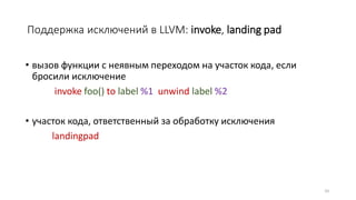 Поддержка исключений в LLVM: invoke, landing pad
• вызов функции с неявным переходом на участок кода, если
бросили исключение
invoke foo() to label %1 unwind label %2
• участок кода, ответственный за обработку исключения
landingpad
33
 