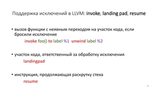 Поддержка исключений в LLVM: invoke, landing pad, resume
• вызов функции с неявным переходом на участок кода, если
бросили исключение
invoke foo() to label %1 unwind label %2
• участок кода, ответственный за обработку исключения
landingpad
• инструкция, продолжающая раскрутку стека
resume
34
 