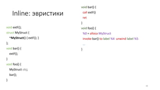 Inline: эвристики
void extF();
struct MyStruct {
~MyStruct() { extF(); }
};
void bar() {
extF();
}
void foo() {
MyStruct obj;
bar();
}
void bar() {
call extF()
ret
}
void foo() {
%0 = alloca MyStruct
invoke bar() to label %4 unwind label %5
…
}
48
 