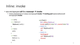 Inline: invoke
• все инструкции call без noexcept  invoke
• поток управления от новых инструкций invoke  landing pad проинлайненной
инструкции invoke
void foo() {
%0 = alloca MyStruct
invoke extF() to label %4 unwind label %6
; <label>:4:
call ~MyStruct(%0)
ret
; <label>:6:
landingpad
call ~MyStruct(%0)
resume
}
54
void extF();
struct MyStruct {
~MyStruct() { extF(); }
};
void bar() {
extF();
}
void foo() {
MyStruct obj;
bar();
}
 