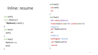 Inline: resume
void extF();
struct MyStruct {
~MyStruct() { extF(); }
};
void bar() {
extF();
}
void foo() {
MyStruct obj;
bar();
}
void bar() {
call extF()
ret
}
void foo() {
%0 = alloca MyStruct
invoke bar() to label %4 unwind label %5
; <label>:4:
call ~MyStruct(%0)
ret
; <label>:5:
landingpad ; cleanup
call ~MyStruct(%0)
resume
}
55
 