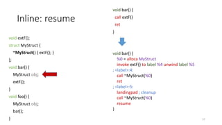 Inline: resume
void extF();
struct MyStruct {
~MyStruct() { extF(); }
};
void bar() {
MyStruct obj;
extF();
}
void foo() {
MyStruct obj;
bar();
}
void bar() {
call extF()
ret
}
57
void bar() {
%0 = alloca MyStruct
invoke extF() to label %4 unwind label %5
; <label>:4:
call ~MyStruct(%0)
ret
; <label>:5:
landingpad ; cleanup
call ~MyStruct(%0)
resume
}
 