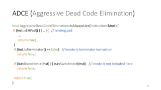 ADCE (Aggressive Dead Code Elimination)
bool AggressiveDeadCodeElimination::isAlwaysLive(Instruction &Inst) {
if (Inst.isEHPad() || …) { // landing pad
…
return true;
}
if (Inst.isTerminator() == false) // invoke is terminator instruction
return false;
if (isa<BranchInst>(Inst) || isa<SwitchInst>(Inst)) // invoke is not included here
return false;
return true;
}
68
 