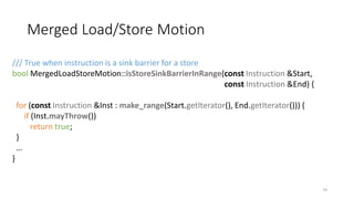 Merged Load/Store Motion
74
/// True when instruction is a sink barrier for a store
bool MergedLoadStoreMotion::isStoreSinkBarrierInRange(const Instruction &Start,
const Instruction &End) {
for (const Instruction &Inst : make_range(Start.getIterator(), End.getIterator())) {
if (Inst.mayThrow())
return true;
}
…
}
 