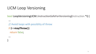 LICM Loop Versioning
bool LoopVersioningLICM::instructionSafeForVersioning(Instruction *I) {
…
// Avoid loops with possiblity of throw
if (I->mayThrow())
return false;
…
}
79
 