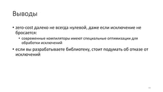 Выводы
• zero-cost далеко не всегда нулевой, даже если исключение не
бросается:
• современные компиляторы имеют специальные оптимизации для
обработки исключений
• если вы разрабатываете библиотеку, стоит подумать об отказе от
исключений
83
 