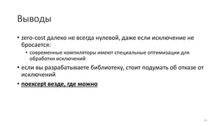 Выводы
• zero-cost далеко не всегда нулевой, даже если исключение не
бросается:
• современные компиляторы имеют специальные оптимизации для
обработки исключений
• если вы разрабатываете библиотеку, стоит подумать об отказе от
исключений
• noexcept везде, где можно
84
 