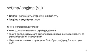 setjmp/longjmp (sjlj)
• setjmp – запомнить, куда нужно прыгнуть
• longjmp – эмулирует throw
Очень непроизводительно:
• много дополнительных структур данных
• много дополнительного выполняемого кода вне зависимости от
факта бросания исключения
• Нарушение главного принципа C++ - “you only pay for what you
use”
88
 