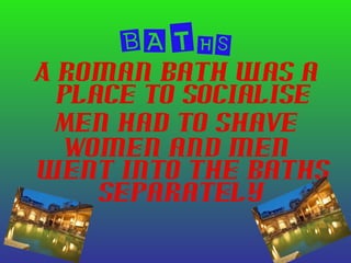 BATHS
A Roman bath was a
place to socialise
Men had to shave
Women and men
went into the baths
separately