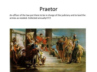 Praetor
An officer of the law put there to be in charge of the judiciary and to lead the
armies as needed. Collected annually!!!!!!

 